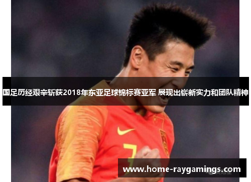 国足历经艰辛斩获2018年东亚足球锦标赛亚军 展现出崭新实力和团队精神