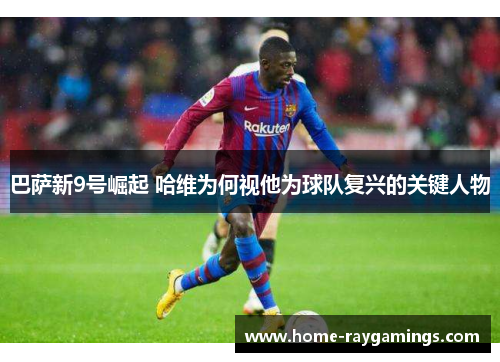 巴萨新9号崛起 哈维为何视他为球队复兴的关键人物