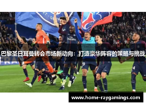 巴黎圣日耳曼转会市场新动向：打造豪华阵容的策略与挑战