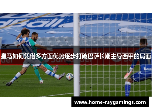 皇马如何凭借多方面优势逐步打破巴萨长期主导西甲的局面
