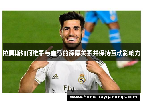 拉莫斯如何维系与皇马的深厚关系并保持互动影响力