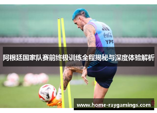 阿根廷国家队赛前终极训练全程揭秘与深度体验解析