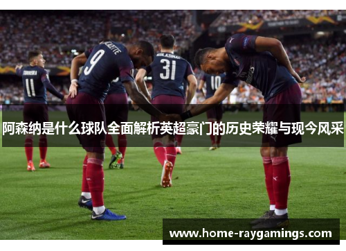 阿森纳是什么球队全面解析英超豪门的历史荣耀与现今风采